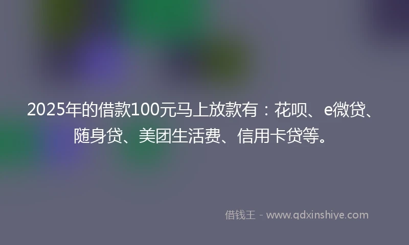 2025年的借款100元马上放款有：花呗、e微贷、随身贷、美团生活费、信用卡贷等。