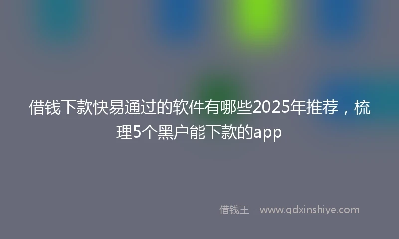 借钱下款快易通过的软件有哪些2025年推荐，梳理5个黑户能下款的app