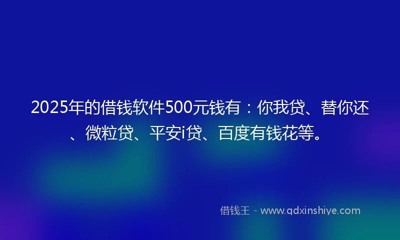 2025年的借钱软件500元钱有：你我贷、替你还、微粒贷、平安i贷、百度有钱花等。