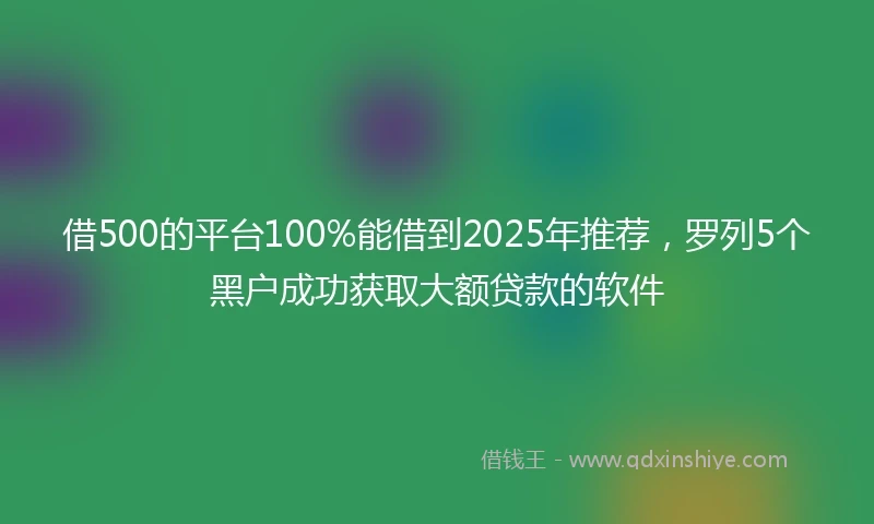 借500的平台100%能借到2025年推荐，罗列5个黑户成功获取大额贷款的软件