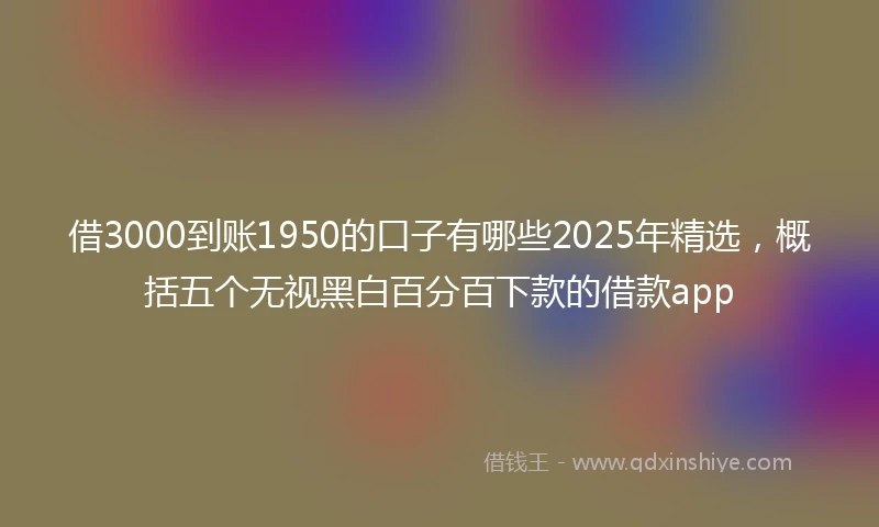借3000到账1950的口子有哪些2025年精选，概括五个无视黑白百分百下款的借款app