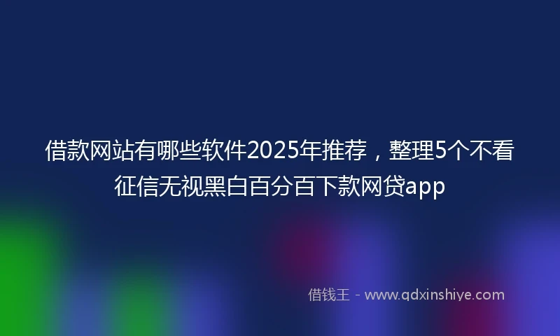 借款网站有哪些软件2025年推荐，整理5个不看征信无视黑白百分百下款网贷app