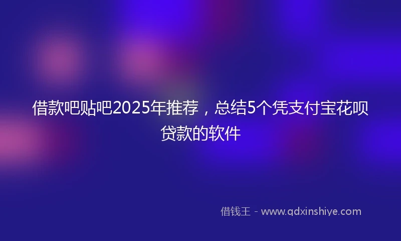 借款吧贴吧2025年推荐，总结5个凭支付宝花呗贷款的软件