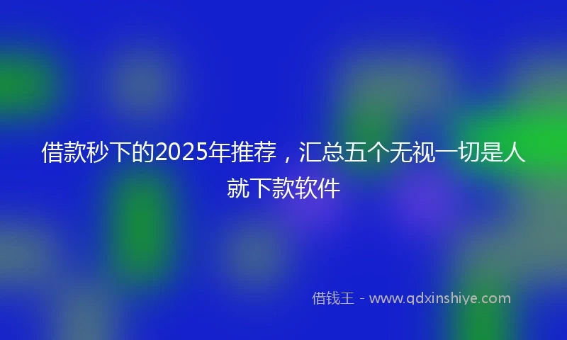借款秒下的2025年推荐，汇总五个无视一切是人就下款软件