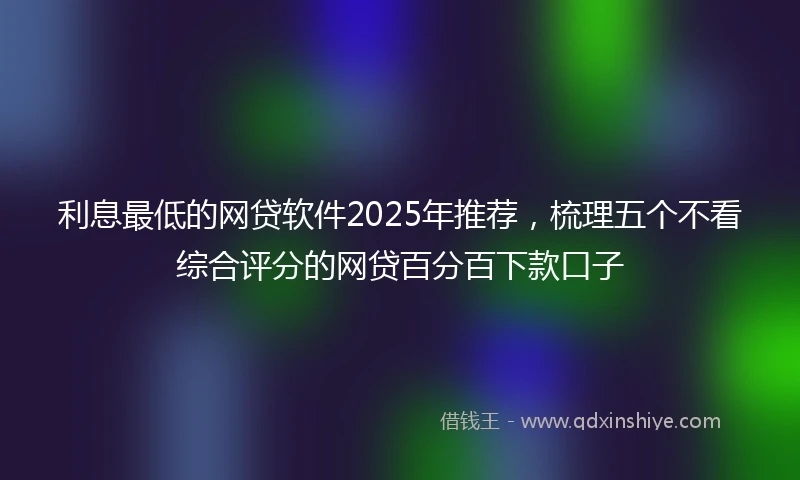 利息最低的网贷软件2025年推荐,梳理五个不看综合评分的网贷百分百下款口子