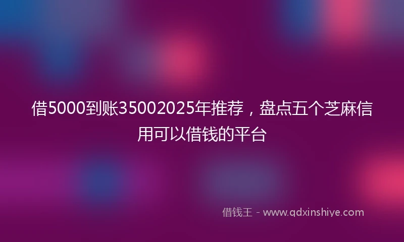 借5000到账35002025年推荐，盘点五个芝麻信用可以借钱的平台