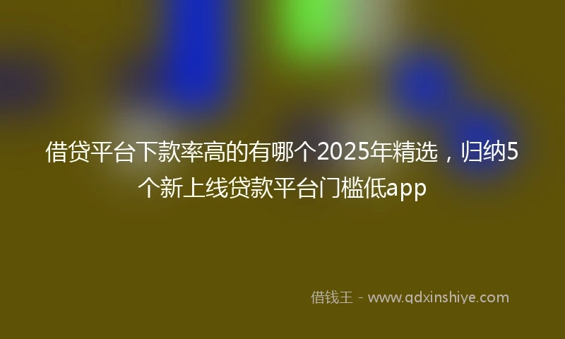 借贷平台下款率高的有哪个2025年精选，归纳5个新上线贷款平台门槛低app