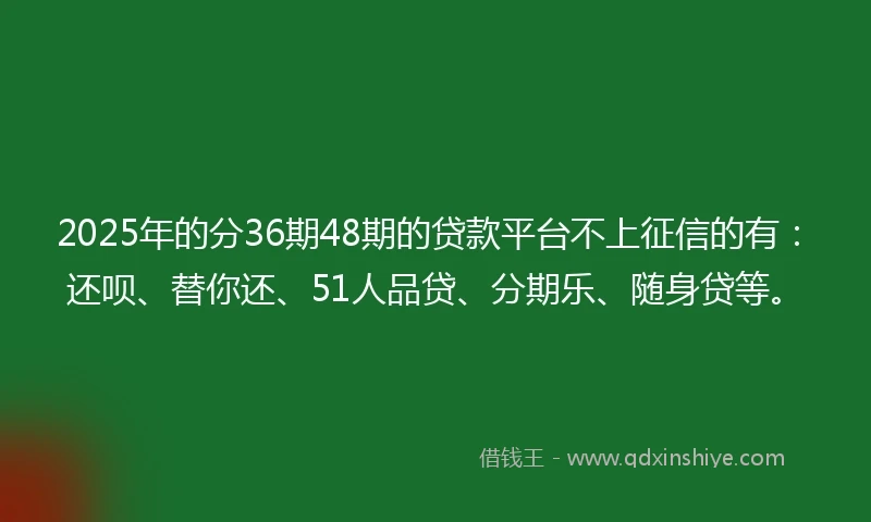 2025年的分36期48期的贷款平台不上征信的有：还呗、替你还、51人品贷、分期乐、随身贷等。