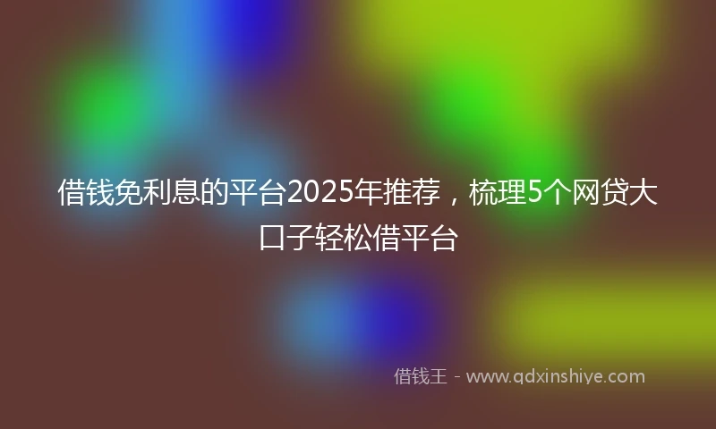借钱免利息的平台2025年推荐，梳理5个网贷大口子轻松借平台