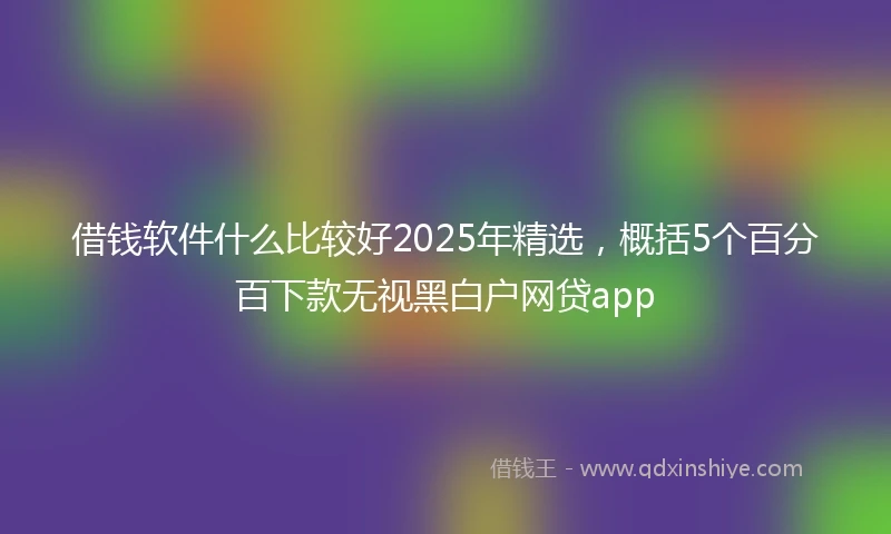 借钱软件什么比较好2025年精选，概括5个百分百下款无视黑白户网贷app