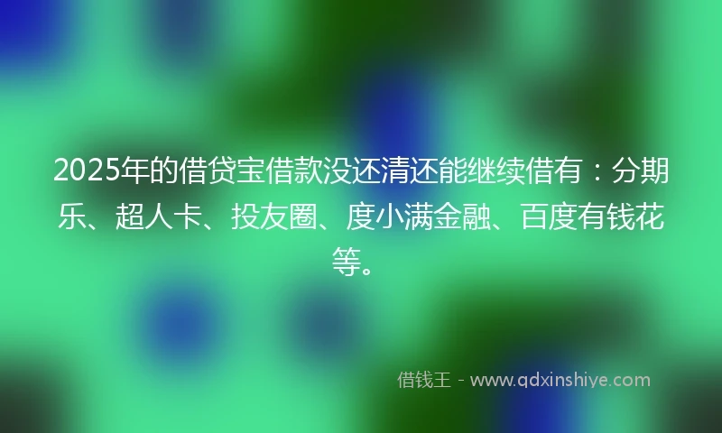 2025年的借贷宝借款没还清还能继续借有：分期乐、超人卡、投友圈、度小满金融、百度有钱花等。