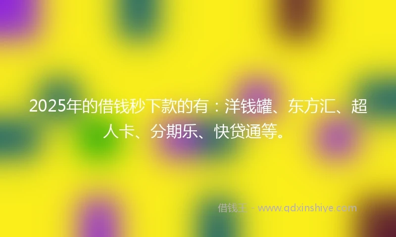 2025年的借钱秒下款的有：洋钱罐、东方汇、超人卡、分期乐、快贷通等。