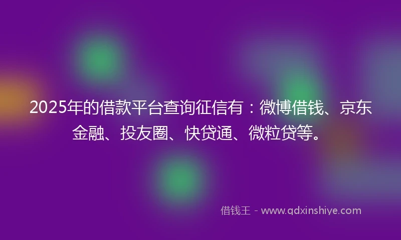 2025年的借款平台查询征信有：微博借钱、京东金融、投友圈、快贷通、微粒贷等。