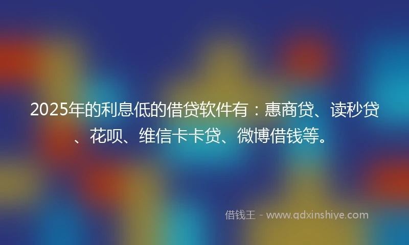 2025年的利息低的借贷软件有：惠商贷、读秒贷、花呗、维信卡卡贷、微博借钱等。