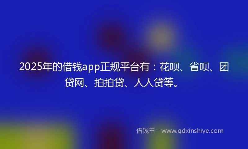 2025年的借钱app正规平台有：花呗、省呗、团贷网、拍拍贷、人人贷等。
