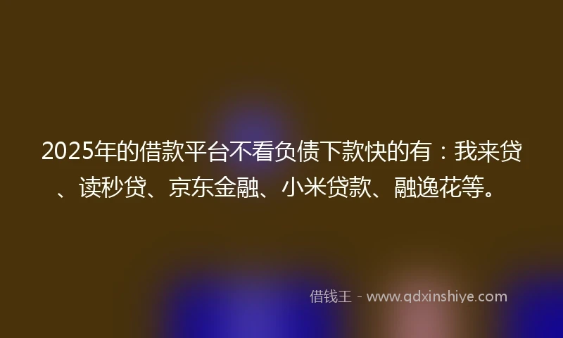 2025年的借款平台不看负债下款快的有：我来贷、读秒贷、京东金融、小米贷款、融逸花等。