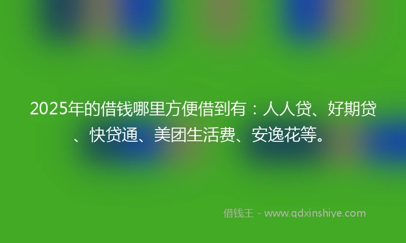 2025年的借钱哪里方便借到有：人人贷、好期贷、快贷通、美团生活费、安逸花等。