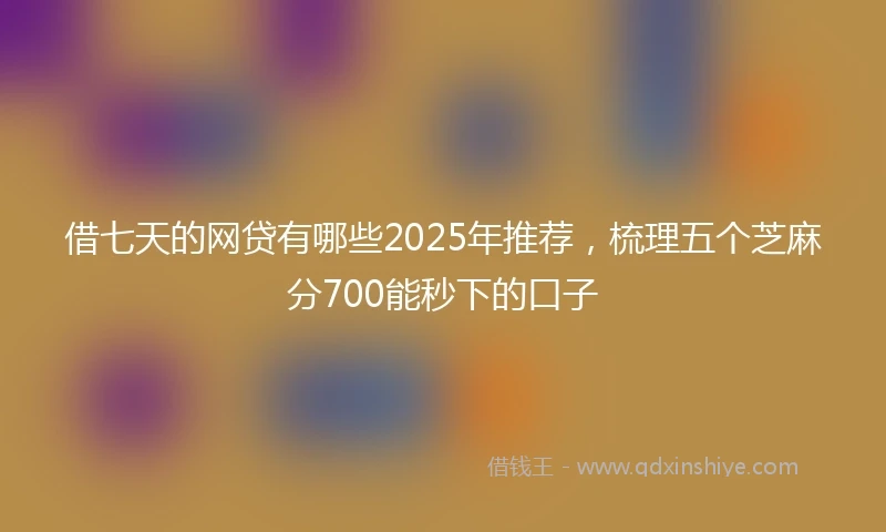 借七天的网贷有哪些2025年推荐，梳理五个芝麻分700能秒下的口子