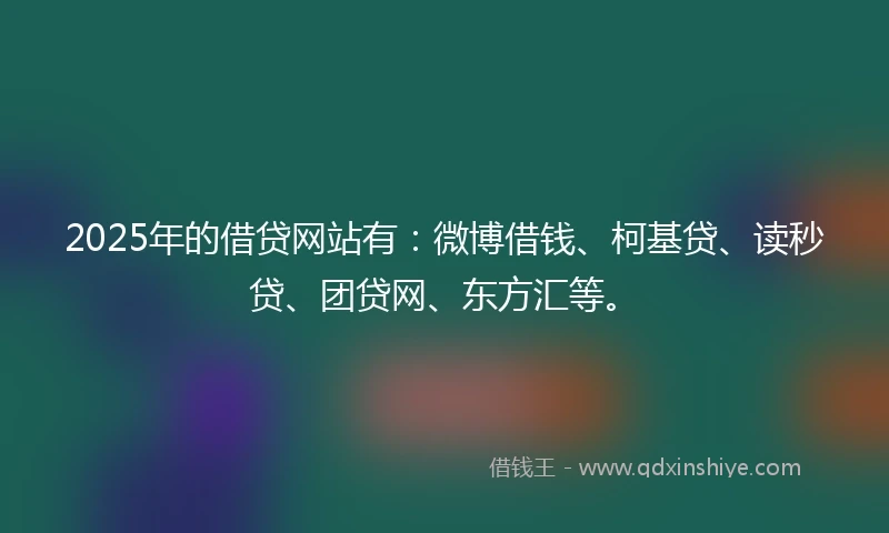 2025年的借贷网站有：微博借钱、柯基贷、读秒贷、团贷网、东方汇等。