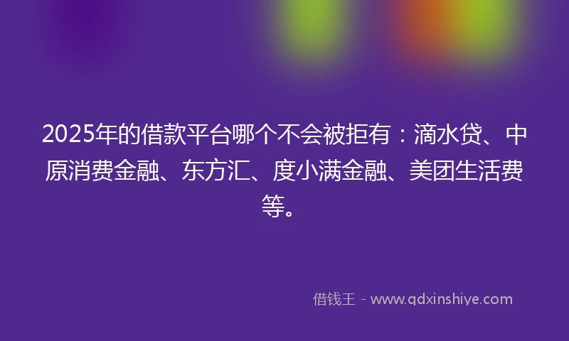 2025年的借款平台哪个不会被拒有：滴水贷、中原消费金融、东方汇、度小满金融、美团生活费等。