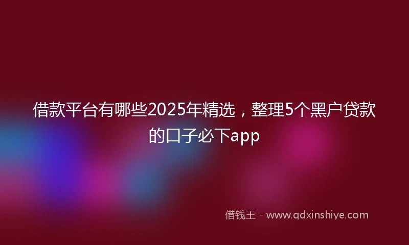 借款平台有哪些2025年精选，整理5个黑户贷款的口子必下app