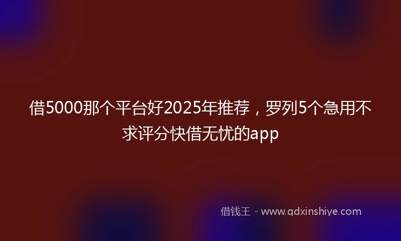 借5000那个平台好2025年推荐，罗列5个急用不求评分快借无忧的app
