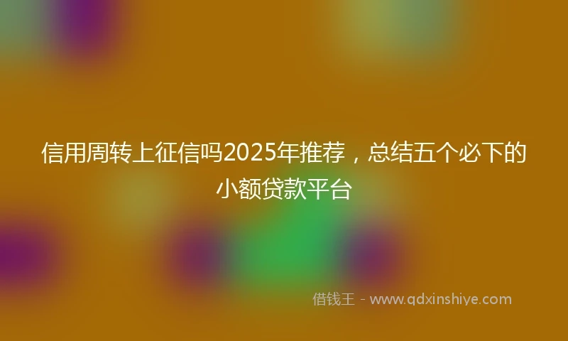 信用周转上征信吗2025年推荐,总结五个必下的小额贷款平台