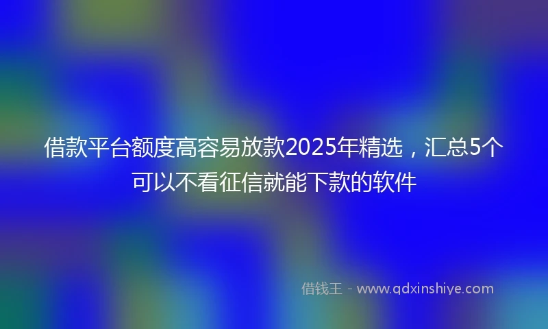 借款平台额度高容易放款2025年精选，汇总5个可以不看征信就能下款的软件