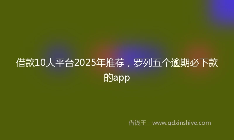 借款10大平台2025年推荐，罗列五个逾期必下款的app