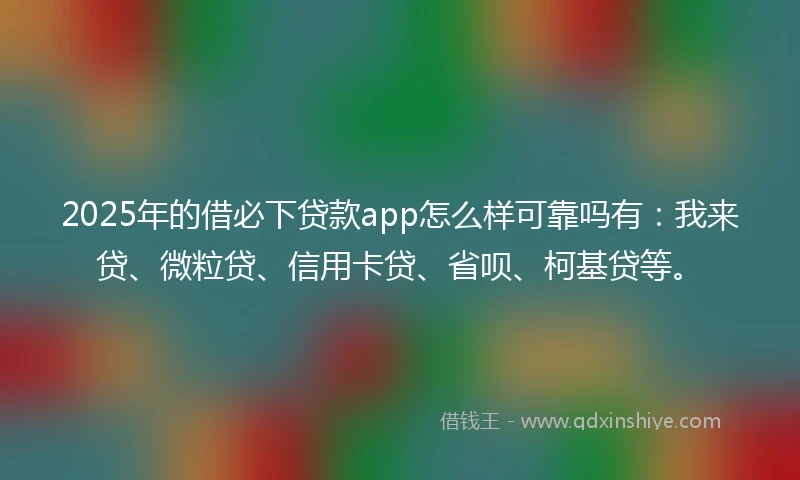 2025年的借必下贷款app怎么样可靠吗有：我来贷、微粒贷、信用卡贷、省呗、柯基贷等。