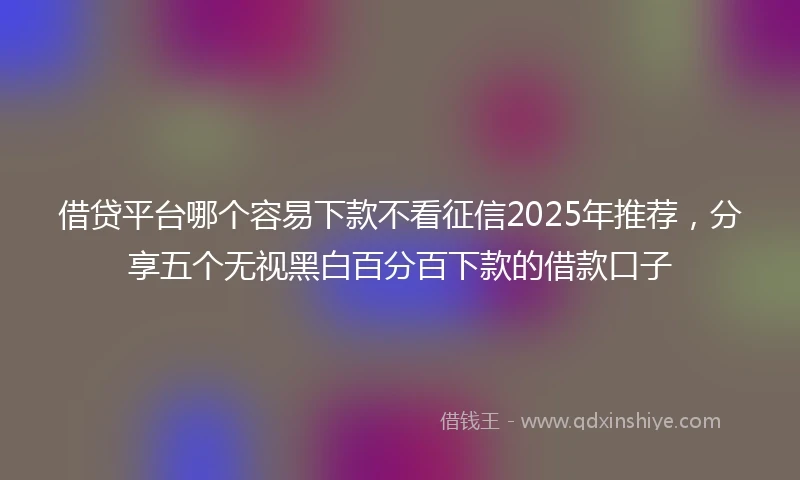 借贷平台哪个容易下款不看征信2025年推荐，分享五个无视黑白百分百下款的借款口子