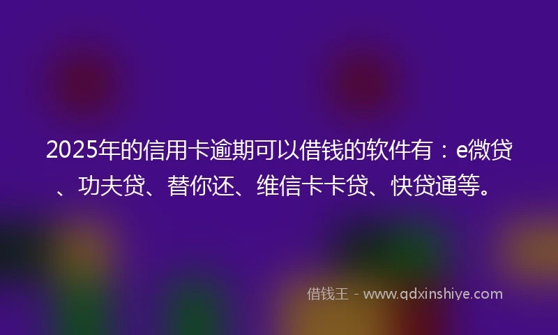 2025年的信用卡逾期可以借钱的软件有：e微贷、功夫贷、替你还、维信卡卡贷、快贷通等。