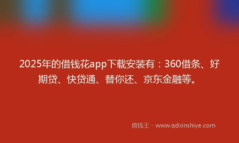 2025年的借钱花app下载安装有：360借条、好期贷、快贷通、替你还、京东金融等。