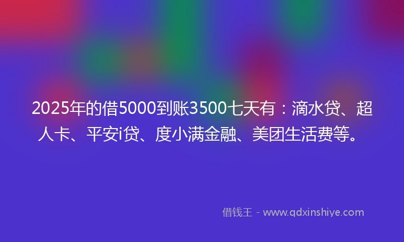 2025年的借5000到账3500七天有：滴水贷、超人卡、平安i贷、度小满金融、美团生活费等。