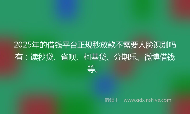 2025年的借钱平台正规秒放款不需要人脸识别吗有：读秒贷、省呗、柯基贷、分期乐、微博借钱等。