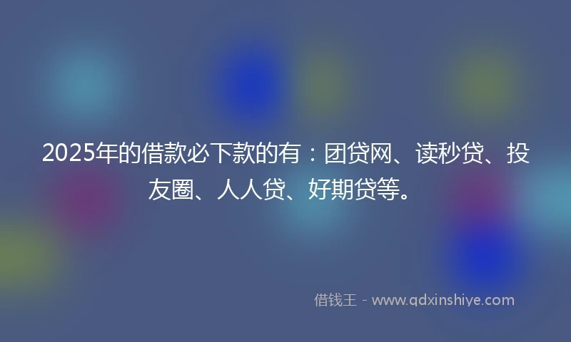2025年的借款必下款的有：团贷网、读秒贷、投友圈、人人贷、好期贷等。
