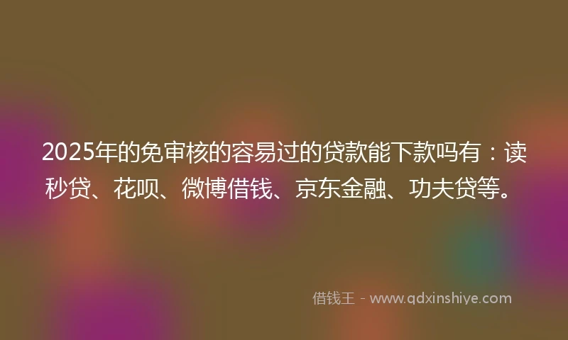 2025年的免审核的容易过的贷款能下款吗有：读秒贷、花呗、微博借钱、京东金融、功夫贷等。