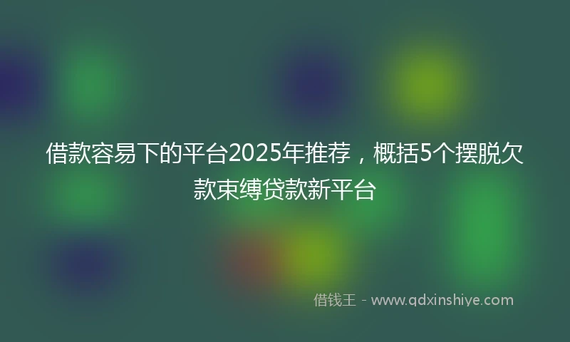 借款容易下的平台2025年推荐，概括5个摆脱欠款束缚贷款新平台