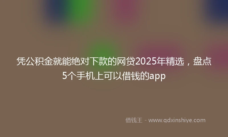 凭公积金就能绝对下款的网贷2025年精选，盘点5个手机上可以借钱的app