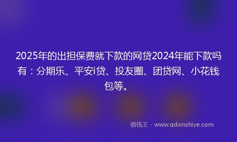 2025年的出担保费就下款的网贷2024年能下款吗有：分期乐、平安i贷、投友圈、团贷网、小花钱包等。
