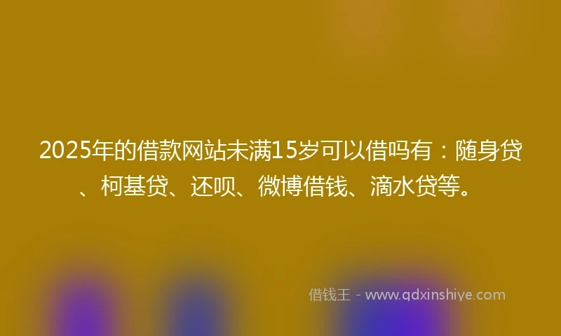 2025年的借款网站未满15岁可以借吗有：随身贷、柯基贷、还呗、微博借钱、滴水贷等。