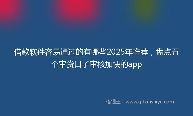 借款软件容易通过的有哪些2025年推荐，盘点五个审贷口子审核加快的app