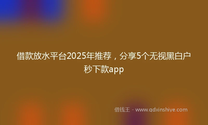 借款放水平台2025年推荐，分享5个无视黑白户秒下款app