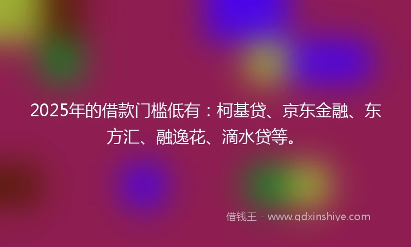 2025年的借款门槛低有：柯基贷、京东金融、东方汇、融逸花、滴水贷等。