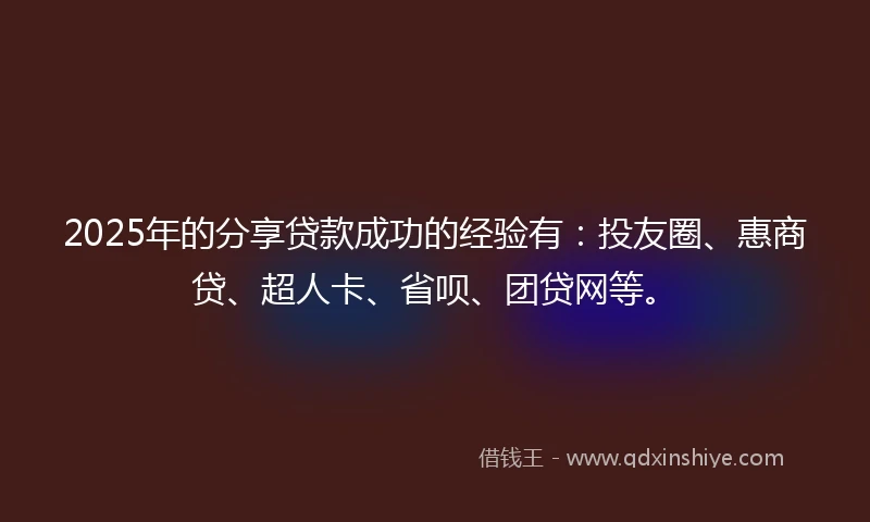 2025年的分享贷款成功的经验有：投友圈、惠商贷、超人卡、省呗、团贷网等。