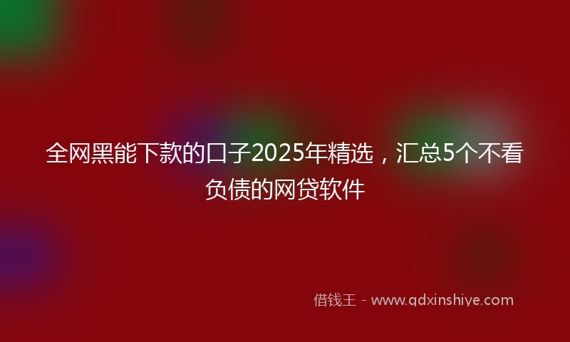全网黑能下款的口子2025年精选，汇总5个不看负债的网贷软件