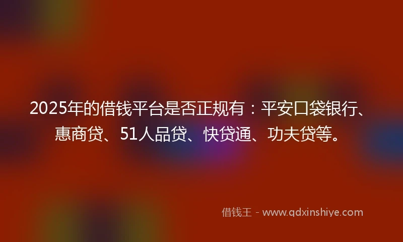 2025年的借钱平台是否正规有：平安口袋银行、惠商贷、51人品贷、快贷通、功夫贷等。