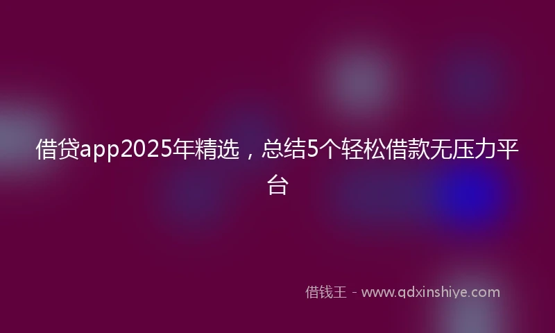 借贷app2025年精选，总结5个轻松借款无压力平台