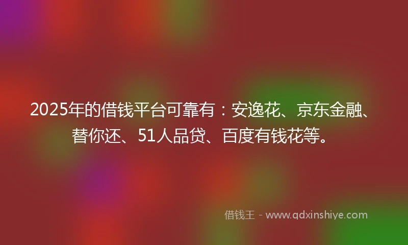 2025年的借钱平台可靠有：安逸花、京东金融、替你还、51人品贷、百度有钱花等。