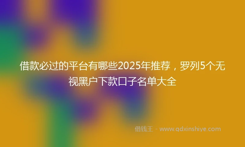 借款必过的平台有哪些2025年推荐，罗列5个无视黑户下款口子名单大全